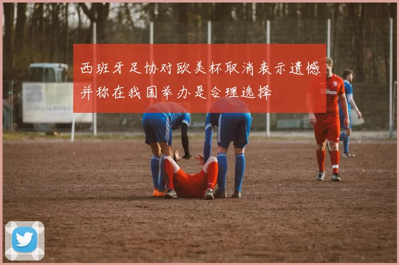 西班牙足协对欧美杯取消表示遗憾并称在我国举办是合理选择
