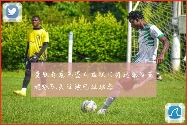 曼联有意免签利兹联门将达尔洛英超球队关注迪巴拉动态