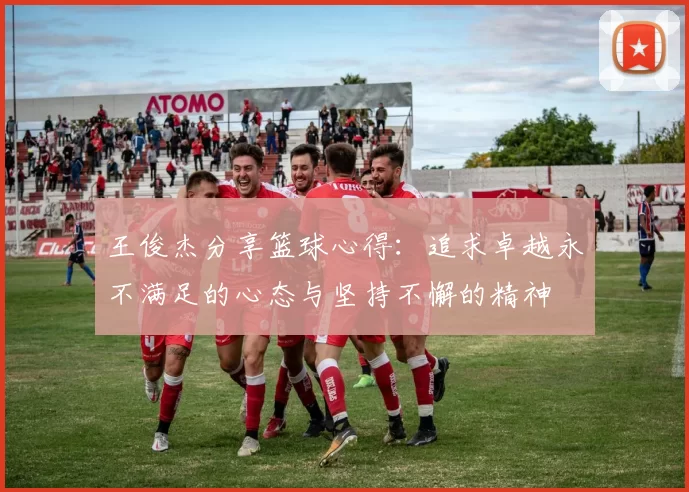 王俊杰分享篮球心得：追求卓越永不满足的心态与坚持不懈的精神