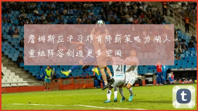 詹姆斯应学习邓肯降薪策略为湖人重组阵容创造更多空间