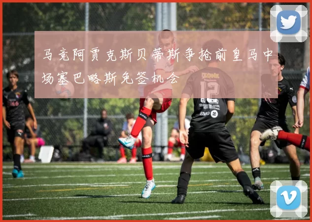马竞阿贾克斯贝蒂斯争抢前皇马中场塞巴略斯免签机会