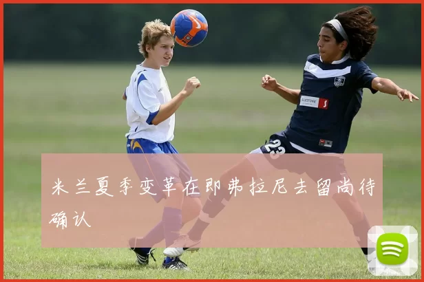 米兰夏季变革在即弗拉尼去留尚待确认