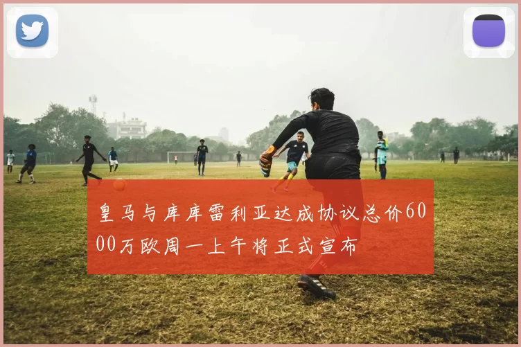 皇马与库库雷利亚达成协议总价6000万欧周一上午将正式宣布
