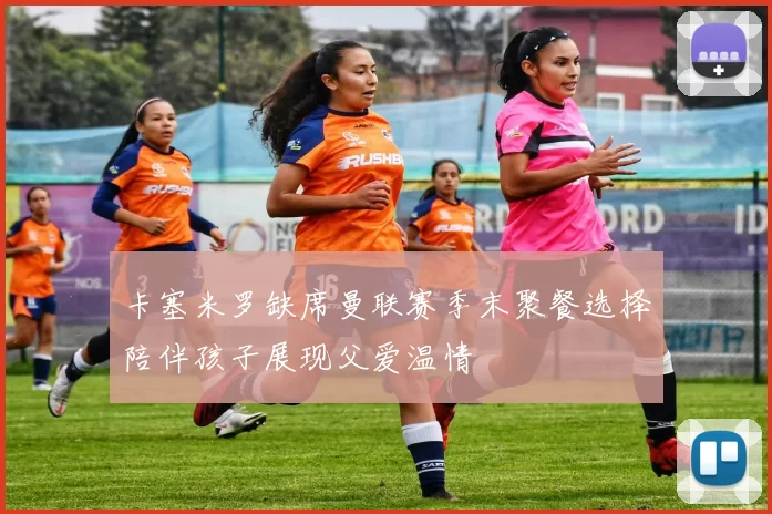 卡塞米罗缺席曼联赛季末聚餐选择陪伴孩子展现父爱温情