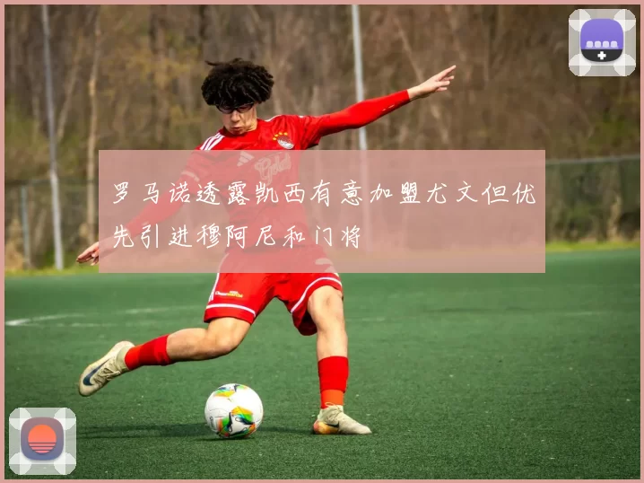 罗马诺透露凯西有意加盟尤文但优先引进穆阿尼和门将