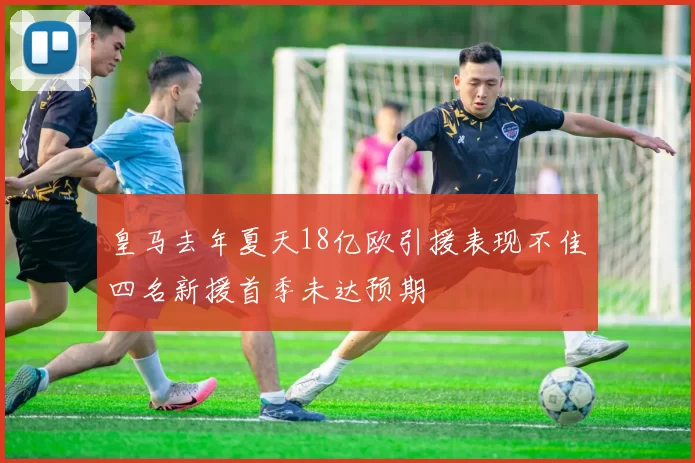 皇马去年夏天18亿欧引援表现不佳四名新援首季未达预期