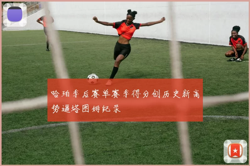 哈珀季后赛单赛季得分创历史新高势逼塔图姆纪录
