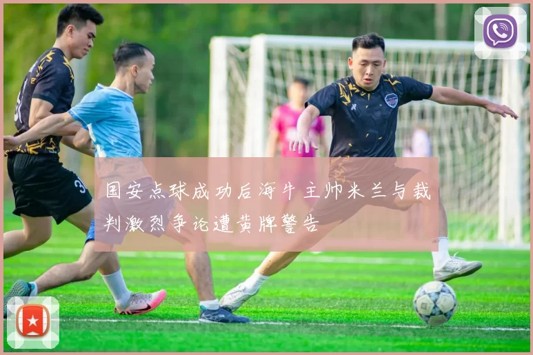 国安点球成功后海牛主帅米兰与裁判激烈争论遭黄牌警告