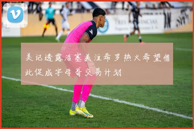 美记透露活塞关注希罗热火希望借此促成字母哥交易计划