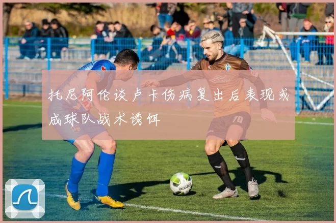 托尼阿伦谈卢卡伤病复出后表现或成球队战术诱饵