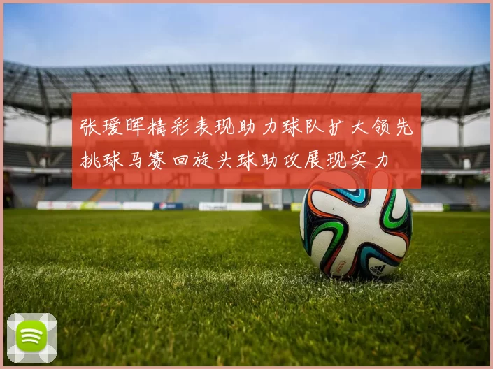 张瑷晖精彩表现助力球队扩大领先挑球马赛回旋头球助攻展现实力