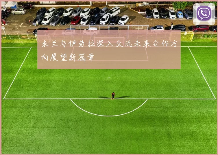 米兰与伊劳拉深入交流未来合作方向展望新篇章