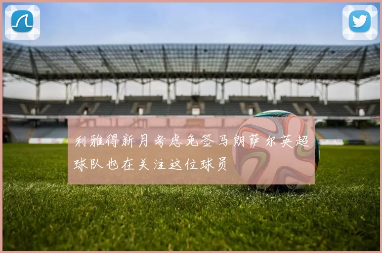 利雅得新月考虑免签马朗萨尔英超球队也在关注这位球员